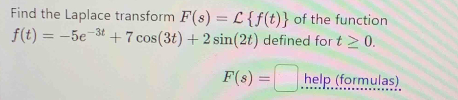 Find the Laplace transform F(s)=L f(t) of the function
f(t)=-5e^(-3t)+7cos (3t)+2sin (2t) defined for t≥ 0.
F(s)=□ help (formulas)