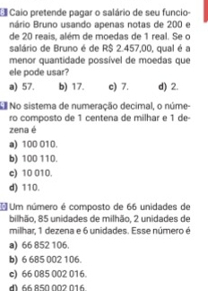 Caio pretende pagar o salário de seu funcio-
nário Bruno usando apenas notas de 200 e
de 20 reais, além de moedas de 1 real. Se o
salário de Bruno é de R$ 2.457,00, qual é a
menor quantidade possível de moedas que
ele pode usar?
a) 57. b) 17. c) 7. d) 2.
N No sistema de numeração decimal, o núme-
ro composto de 1 centena de milhar e 1 de
zena é
a) 100 010.
b) 100 110.
c) 10 010.
d) 110.
*Um número é composto de 66 unidades de
bilhão, 85 unidades de milhão, 2 unidades de
milhar, 1 dezena e 6 unidades. Esse número é
a) 66 852 106.
b) 6 685 002 106.
c) 66 085 002 016.
d) 66 850 002 016.