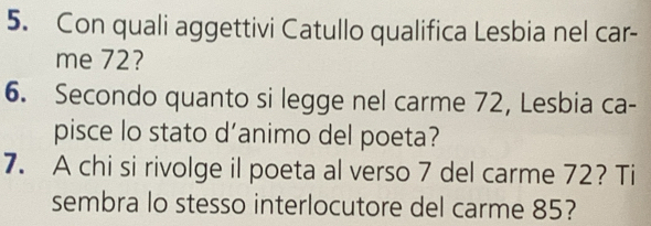 Con quali aggettivi Catullo qualifica Lesbia nel car- 
me 72? 
6. Secondo quanto si legge nel carme 72, Lesbia ca- 
pisce lo stato d’animo del poeta? 
7. A chi si rivolge il poeta al verso 7 del carme 72? Ti 
sembra lo stesso interlocutore del carme 85?