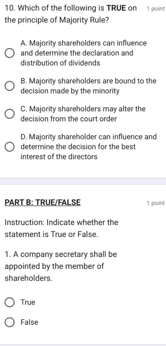 Which of the following is TRUE on 1 point
the principle of Majority Rule?
A. Majority shareholders can influence
and determine the declaration and
distribution of dividends
B. Majority shareholders are bound to the
decision made by the minority
C. Majority shareholders may alter the
decision from the court order
D. Majority shareholder can influence and
determine the decision for the best
interest of the directors
PART B: TRUE/FALSE 1 point
Instruction: Indicate whether the
statement is True or False.
1. A company secretary shall be
appointed by the member of
shareholders.
True
False