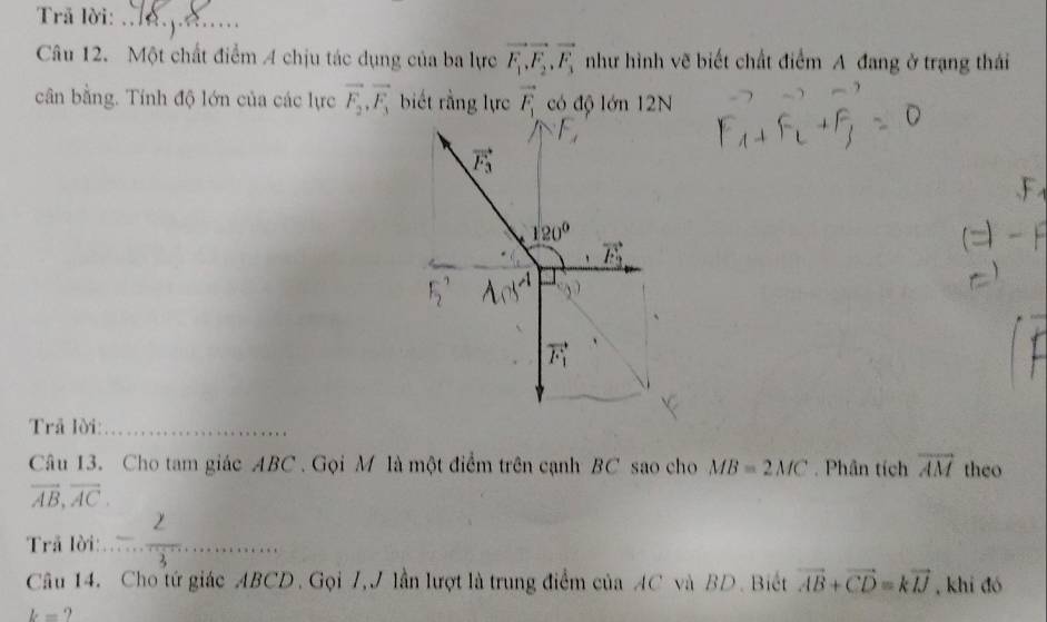 Trã lời:_
Câu 12. Một chất điểm 4 chịu tác dụng của ba lực vector F_1, vector F_2, vector F_3 như hình vẽ biết chất điểm A đang ở trạng thái
cân bằng. Tính độ lớn của các lực vector F_2, vector F_3 biết rằng lực vector F_1 có độ lớn 12N
vector F_3
120°
vector F_2
vector F_1
Trả lời:_
Câu 13. Cho tam giác ABC. Gọi M là một điểm trên cạnh BC sao cho MB=2MC. Phân tích overline AM theo
overline AB, overline AC. 
Trã lời:_
Câu 14. Cho tứ giác ABCD. Gọi 7,J lần lượt là trung điểm của AC và BD. Biết vector AB+vector CD=kvector IJ , khi đó
k= ?