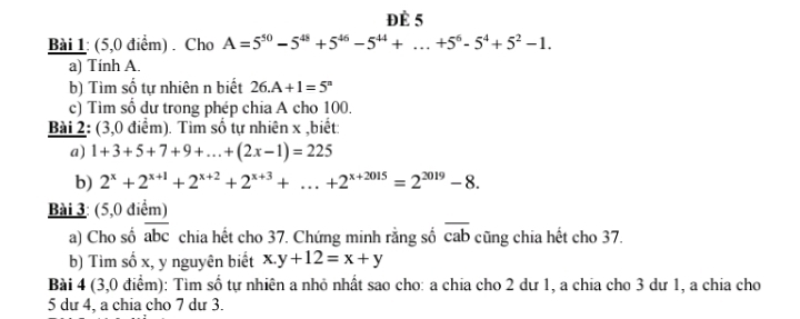 Đè 5 
Bài 1: (5,0 điểm) . Cho A=5^(50)-5^(48)+5^(46)-5^(44)+...+5^6-5^4+5^2-1. 
a) Tính A. 
b) Tìm số tự nhiên n biết 26.A+1=5^n
c) Tìm số dư trong phép chia A cho 100. 
Bài 2: (3,0 điểm). Tìm số tự nhiên x ,biết: 
a) 1+3+5+7+9+...+(2x-1)=225
b) 2^x+2^(x+1)+2^(x+2)+2^(x+3)+...+2^(x+2015)=2^(2019)-8. 
Bài 3: (5,0 điểm) 
a) Cho số overline abc chia hết cho 37. Chứng minh rằng số overline cab cũng chia hết cho 37. 
b) Tìm số x, y nguyên biết x.y+12=x+y
Bài 4 (3,0 điểm): Tìm số tự nhiên a nhỏ nhất sao cho: a chia cho 2 dư 1, a chia cho 3 dư 1, a chia cho
5 dư 4, a chia cho 7 dư 3.