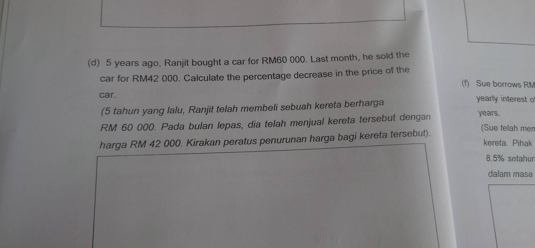 5 years ago, Ranjit bought a car for RM60 000. Last month, he sold the 
car for RM42 000. Calculate the percentage decrease in the price of the 
(f) Sue borrows RM
car. 
(5 tahun yang lalu, Ranjit telah membeli sebuah kereta berharga 
yearly interest o
RM 60 000. Pada bulan lepas, dia telah menjual kereta tersebut dengan
years. 
(Sue telah men 
harga RM 42 000. Kirakan peratus penurunan harga bagi kereta tersebut). 
kereta. Pihak
8.5% setahur 
dalam masa