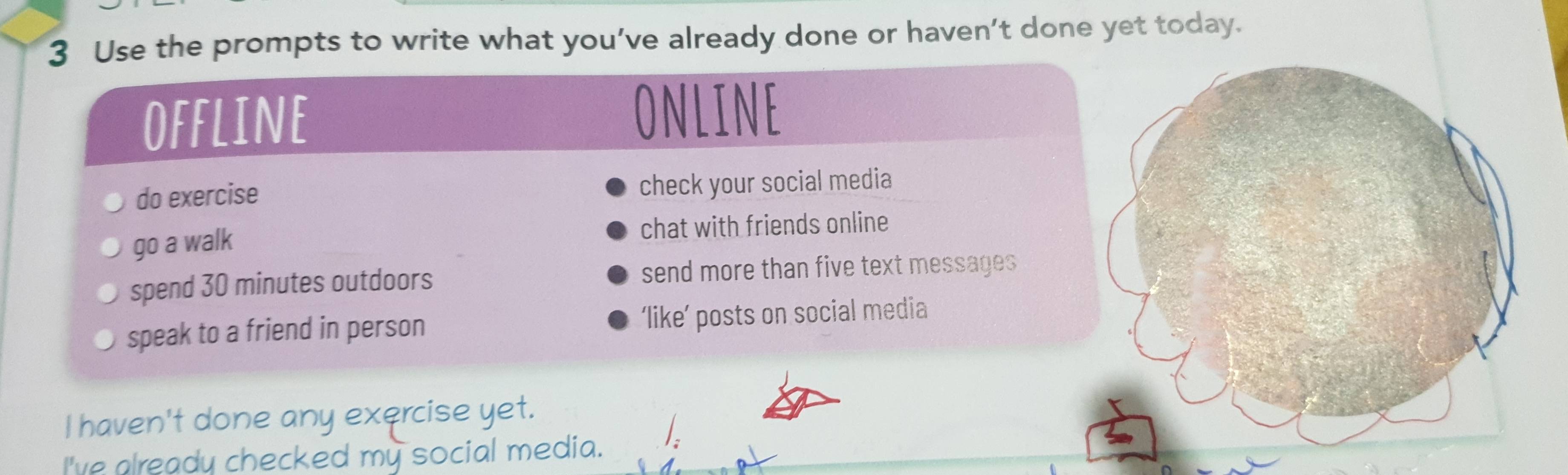 Use the prompts to write what you’ve already done or haven’t done yet today. 
offline 
ONLINE 
do exercise check your social media 
go a walk 
chat with friends online 
spend 30 minutes outdoors send more than five text messages 
speak to a friend in person ‘like’ posts on social media 
I haven't done any exercise yet. 
/. 
I've already checked my social media.