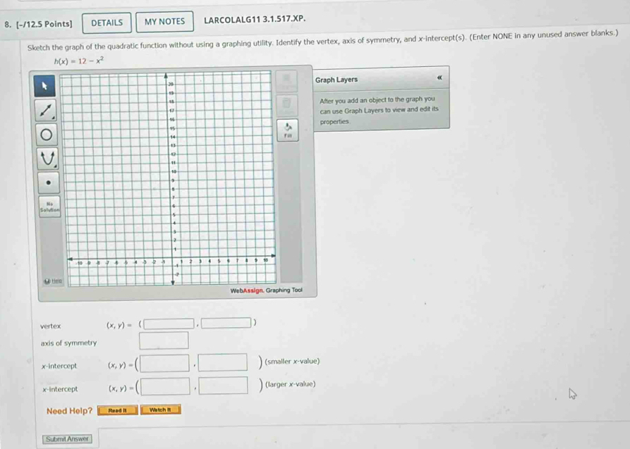 DETAILS MY NOTES LARCOLALG11 3.1.517.XP. 
Sketch the graph of the quadratic function without using a graphing utility. Identify the vertex, axis of symmetry, and x-intercept(s). (Enter NONE in any unused answer blanks.)
h(x)=12-x^2
Graph Layers « 
After you add an object to the graph you 
can use Graph Layers to view and edit its 
properties 
N 6 
Salvio 
L Hen 
ing Tool 
vertex (x,y)=(□ ,□ )
axis of symmetry □ 
x-intercept (x,y)=(□ ,□ ) (smaller x -value) 
x-intercept (x,y)=(□ ,□ ) (larger x -value) 
Need Help? Read II Wetch It 
Submit Answer