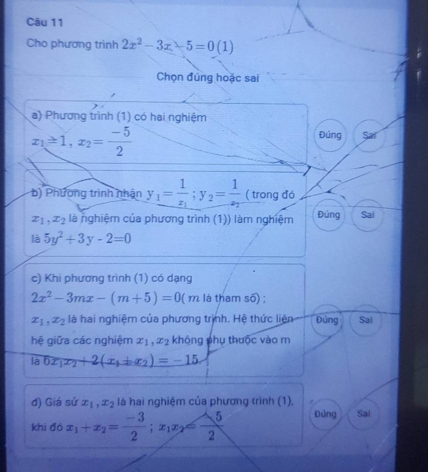 Cho phương trình 2x^2-3x-5=0(1)
Chọn đúng hoặc sai 
a) Phương trình (1) có hai nghiệm
x_1=1, x_2= (-5)/2 
Đúng Sar 
b) Phương trình nhận y_1=frac 1x_1; y_2=frac 1x_2 ( trong đó
x_1, x_2 là nghiệm của phương trình (1)) làm nghiệm Đúng Sai 
là 5y^2+3y-2=0
c) Khi phương trình (1) có dạng
2x^2-3mx-(m+5)=0( (1 m là tham số) ;
x_1, x_2 là hai nghiệm của phương trịnh. Hệ thức liện Đúng Sai 
hệ giữa các nghiệm x_1, x_2 không phụ thuộc vào m 
là 6x_1x_2+2(x_1+x_2)=-15. 
d) Giá sứ x_1, x_2 là hai nghiệm của phương trình (1), 
khi đó x_1+x_2= (-3)/2 ; x_1x_2= (-5)/2 
Đùng Sal