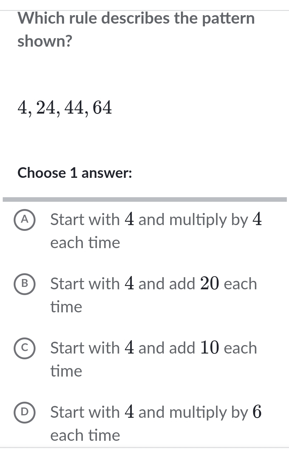 Which rule describes the pattern
shown?
4, 24, 44, 64
Choose 1 answer:
A Start with 4 and multiply by 4
each time
B Start with 4 and add 20 each
time
Start with 4 and add 10 each
time
Start with 4 and multiply by 6
each time