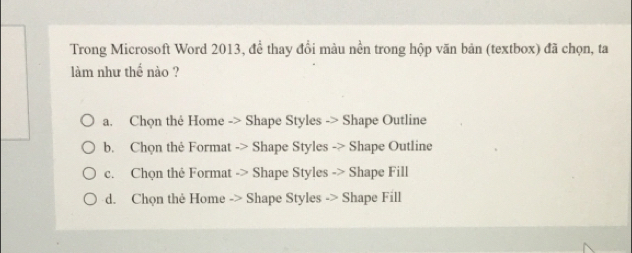 Trong Microsoft Word 2013, để thay đổi màu nền trong hộp văn bản (textbox) đã chọn, ta
làm như thế nào ?
a. Chọn thé Home -> Shape Styles -> Shape Outline
b. Chọn thẻ Format -> Shape Styles -> Shape Outline
c. Chọn the Format -> Shape Styles -> Shape Fill
d. Chọn the Home -> Shape Styles -> Shape Fill