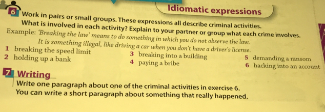 Idiomatic expressions 
Work in pairs or small groups. These expressions all describe criminal activities. 
What is involved in each activity? Explain to your partner or group what each crime involves. 
Example: ‘Breaking the law’ means to do something in which you do not observe the law. 
It is something illegal, like driving a car when you don't have a driver's license. 
1 breaking the speed limit 3 breaking into a building 5 demanding a ransom 
2 holding up a bank 4 paying a bribe 6 hacking into an account 
7 Writing 
Write one paragraph about one of the criminal activities in exercise 6. 
You can write a short paragraph about something that really happened.