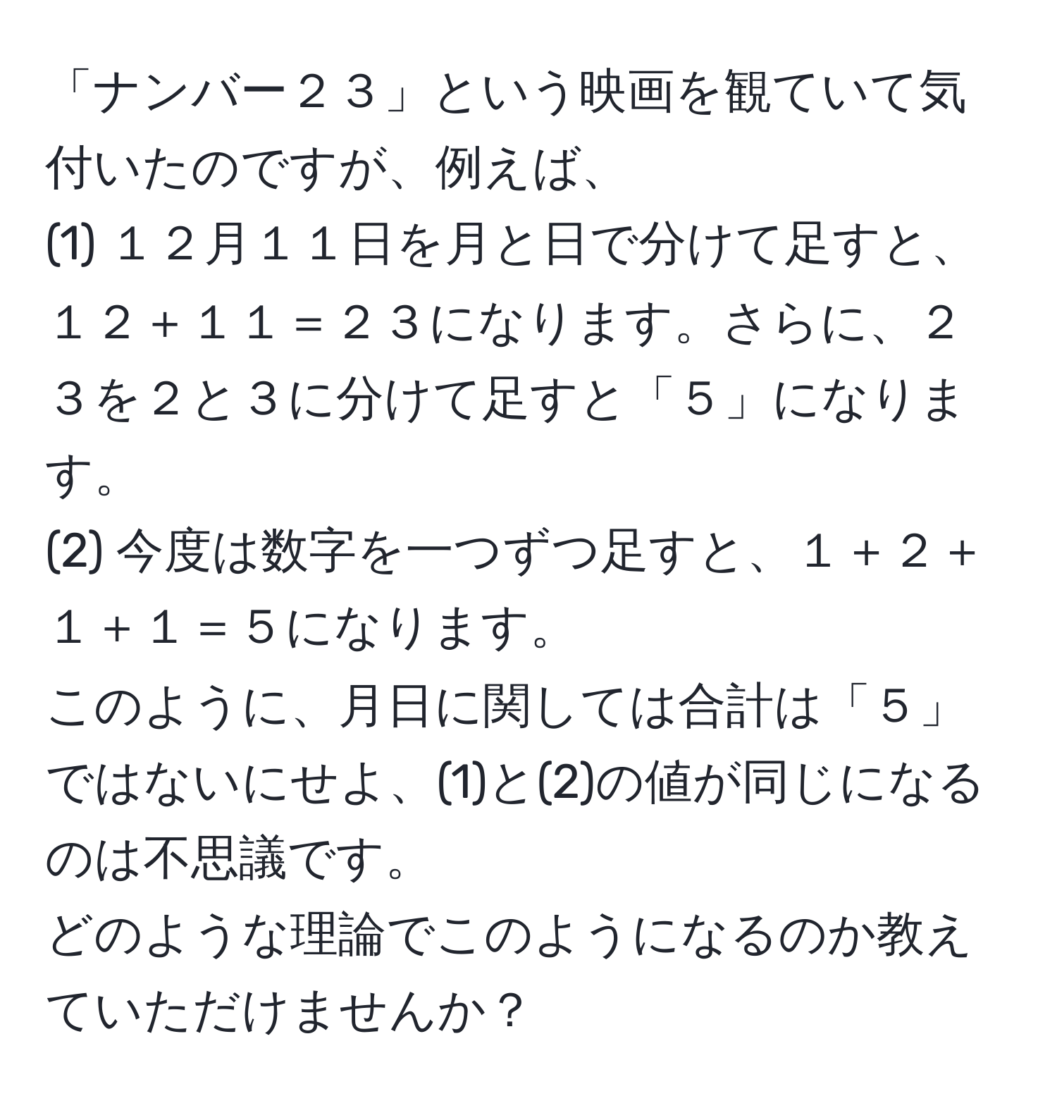 「ナンバー２３」という映画を観ていて気付いたのですが、例えば、  
(1) １２月１１日を月と日で分けて足すと、１２＋１１＝２３になります。さらに、２３を２と３に分けて足すと「５」になります。  
(2) 今度は数字を一つずつ足すと、１＋２＋１＋１＝５になります。  
このように、月日に関しては合計は「５」ではないにせよ、(1)と(2)の値が同じになるのは不思議です。  
どのような理論でこのようになるのか教えていただけませんか？