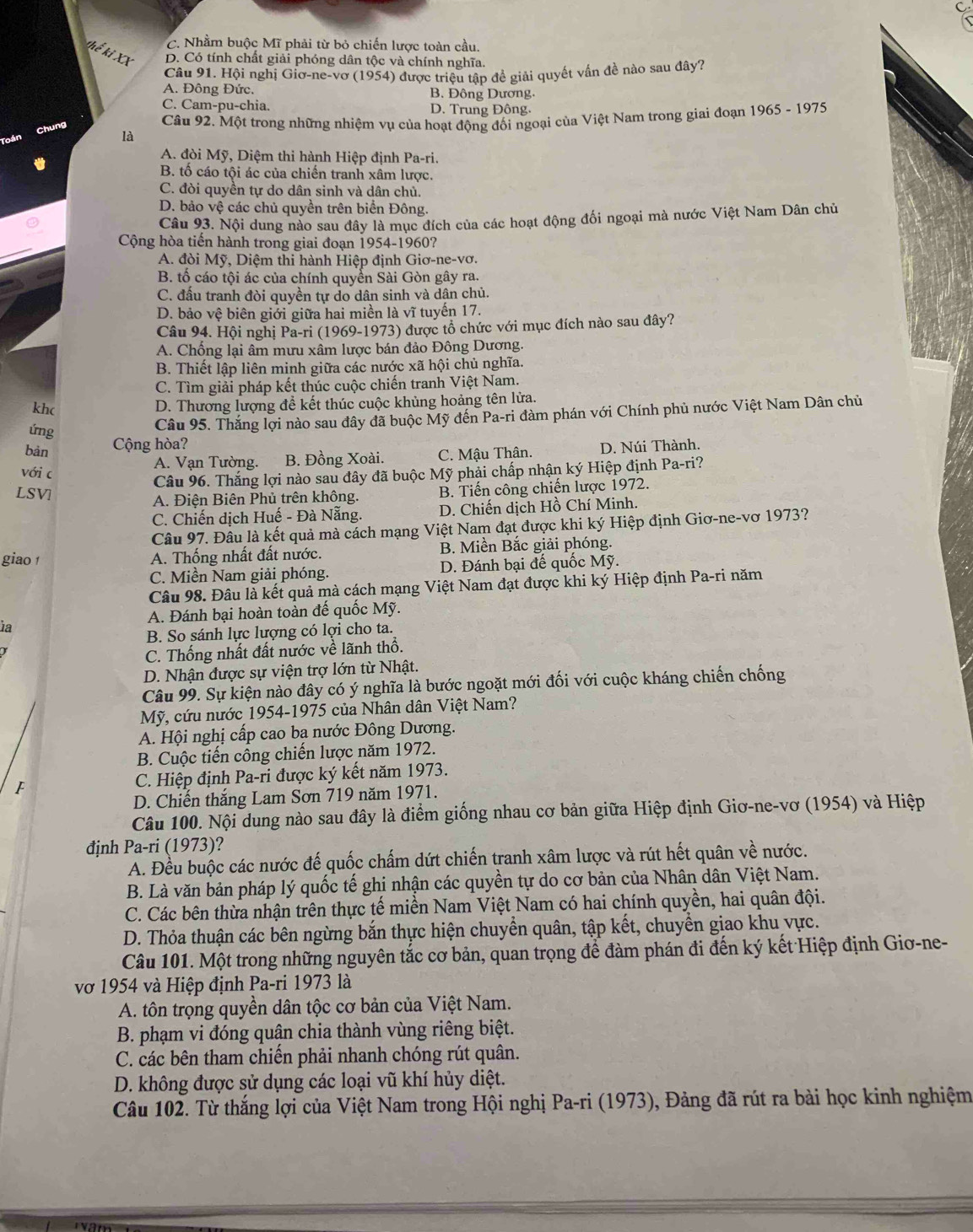 C. Nhằm buộc Mĩ phải từ bỏ chiến lược toàn cầu.
Thế ki XX D. Có tính chất giải phóng dân tộc và chính nghĩa.
Câu 91. Hội nghị Giơ-ne-vơ (1954) được triệu tập đề giải quyết vấn đề nào sau đây?
A. Đông Đức. B. Đông Dương,
C. Cam-pu-chia. D. Trung Đông.
Câu 92. Một trong những nhiệm vụ của hoạt động đối ngoại của Việt Nam trong giai đoạn 1965 - 1975
Chung là
A. đòi Mỹ, Diệm thi hành Hiệp định Pa-ri.
B. tố cáo tội ác của chiến tranh xâm lược.
C. đòi quyền tự do dân sinh và dân chủ.
D. bảo vệ các chủ quyền trên biển Đông.
Câu 93. Nội dung nào sau đây là mục đích của các hoạt động đối ngoại mà nước Việt Nam Dân chủ
Cộng hòa tiến hành trong giai đoạn 1954-1960?
A. đòi Mỹ, Diệm thi hành Hiệp định Giơ-ne-vơ.
B. tố cáo tội ác của chính quyền Sài Gòn gây ra.
C. đầu tranh đòi quyền tự do dân sinh và dân chủ.
D. bảo vệ biên giới giữa hai miền là vĩ tuyến 17.
Câu 94. Hội nghị Pa-ri (1969-1973) được tổ chức với mục đích nào sau đây?
A. Chống lại âm mưu xâm lược bán đảo Đông Dương.
B. Thiết lập liên minh giữa các nước xã hội chủ nghĩa.
C. Tìm giải pháp kết thúc cuộc chiến tranh Việt Nam.
khc
D. Thương lượng để kết thúc cuộc khủng hoảng tên lửa.
ứng
Câu 95. Thắng lợi nào sau đây đã buộc Mỹ đến Pa-ri đàm phán với Chính phủ nước Việt Nam Dân chủ
bàn Cộng hòa?
A. Vạn Tường. B. Đồng Xoài. C. Mậu Thân. D. Núi Thành.
với c
LSV  Câu 96. Thắng lợi nào sau đây đã buộc Mỹ phải chấp nhận ký Hiệp định Pa-ri?
A. Điện Biên Phủ trên không. B. Tiến công chiến lược 1972.
C. Chiến dịch Huế - Đà Nẵng. D. Chiến dịch Hồ Chí Minh.
Câu 97. Đâu là kết quả mà cách mạng Việt Nam đạt được khi ký Hiệp định Giơ-ne-vơ 1973?
giao A. Thống nhất đất nước. B. Miền Bắc giải phóng.
C. Miền Nam giải phóng. D. Đánh bại đế quốc Mỹ.
Câu 98. Đâu là kết quả mà cách mạng Việt Nam đạt được khi ký Hiệp định Pa-ri năm
A. Đánh bại hoàn toàn đế quốc Mỹ.
1a
B. So sánh lực lượng có lợi cho ta.
C. Thống nhất đất nước về lãnh thổ.
D. Nhận được sự viện trợ lớn từ Nhật.
Câu 99. Sự kiện nào đây có ý nghĩa là bước ngoặt mới đối với cuộc kháng chiến chống
Mỹ, cứu nước 1954-1975 của Nhân dân Việt Nam?
A. Hội nghị cấp cao ba nước Đông Dương.
B. Cuộc tiến công chiến lược năm 1972.
f C. Hiệp định Pa-ri được ký kết năm 1973.
D. Chiến thắng Lam Sơn 719 năm 1971.
Câu 100. Nội dung nào sau đây là điểm giống nhau cơ bản giữa Hiệp định Giơ-ne-vơ (1954) và Hiệp
định . Pa-r i (1973)?
A. Đều buộc các nước đế quốc chấm dứt chiến tranh xâm lược và rút hết quân về nước.
B. Là văn bản pháp lý quốc tế ghi nhận các quyền tự do cơ bản của Nhân dân Việt Nam.
C. Các bên thừa nhận trên thực tế miền Nam Việt Nam có hai chính quyền, hai quân đội.
D. Thỏa thuận các bên ngừng bắn thực hiện chuyền quân, tập kết, chuyển giao khu vực.
Câu 101. Một trong những nguyên tắc cơ bản, quan trọng đề đàm phán đi đến ký kết Hiệp định Giơ-ne-
vớ 1954 và Hiệp định Pa-ri 1973 là
A. tôn trọng quyền dân tộc cơ bản của Việt Nam.
B. phạm vi đóng quân chia thành vùng riêng biệt.
C. các bên tham chiến phải nhanh chóng rút quân.
D. không được sử dụng các loại vũ khí hủy diệt.
Câu 102. Từ thắng lợi của Việt Nam trong Hội nghị Pa-ri (1973), Đảng đã rút ra bài học kinh nghiệm