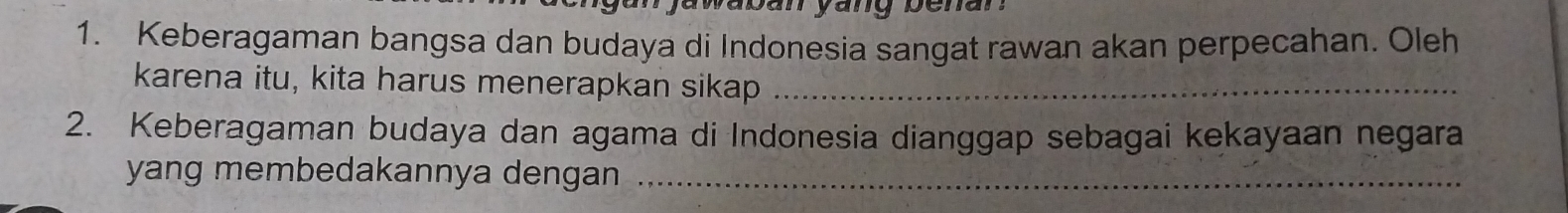 aban yang benar . 
1. Keberagaman bangsa dan budaya di Indonesia sangat rawan akan perpecahan. Oleh 
karena itu, kita harus menerapkan sikap_ 
2. Keberagaman budaya dan agama di Indonesia dianggap sebagai kekayaan negara 
yang membedakannya dengan_