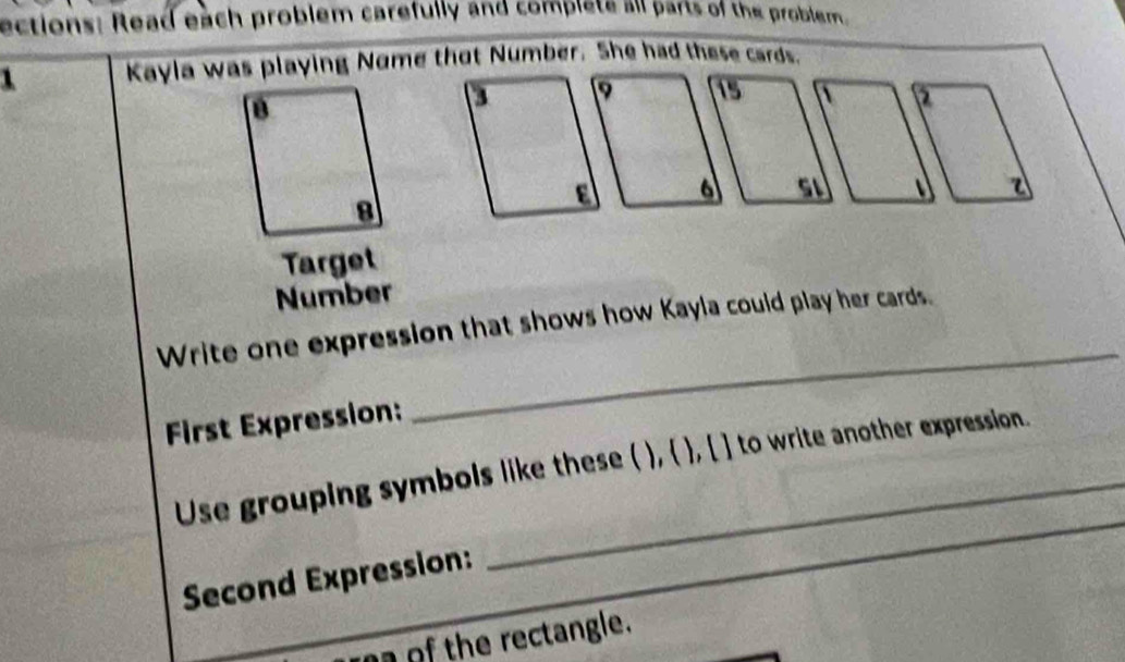 ections: Read each problem carefully and complete all parts of the problem. 
1 Kayla was playing Nome that Number. She had these cards. 
2 
a z 
Target 
Number 
_ 
Write one expression that shows how Kayla could play her cards. 
First Expression: 
_ 
Use grouping symbols like these ( ),  , [ ] to write another expression. 
Second Expression: 
o of the rectangle.