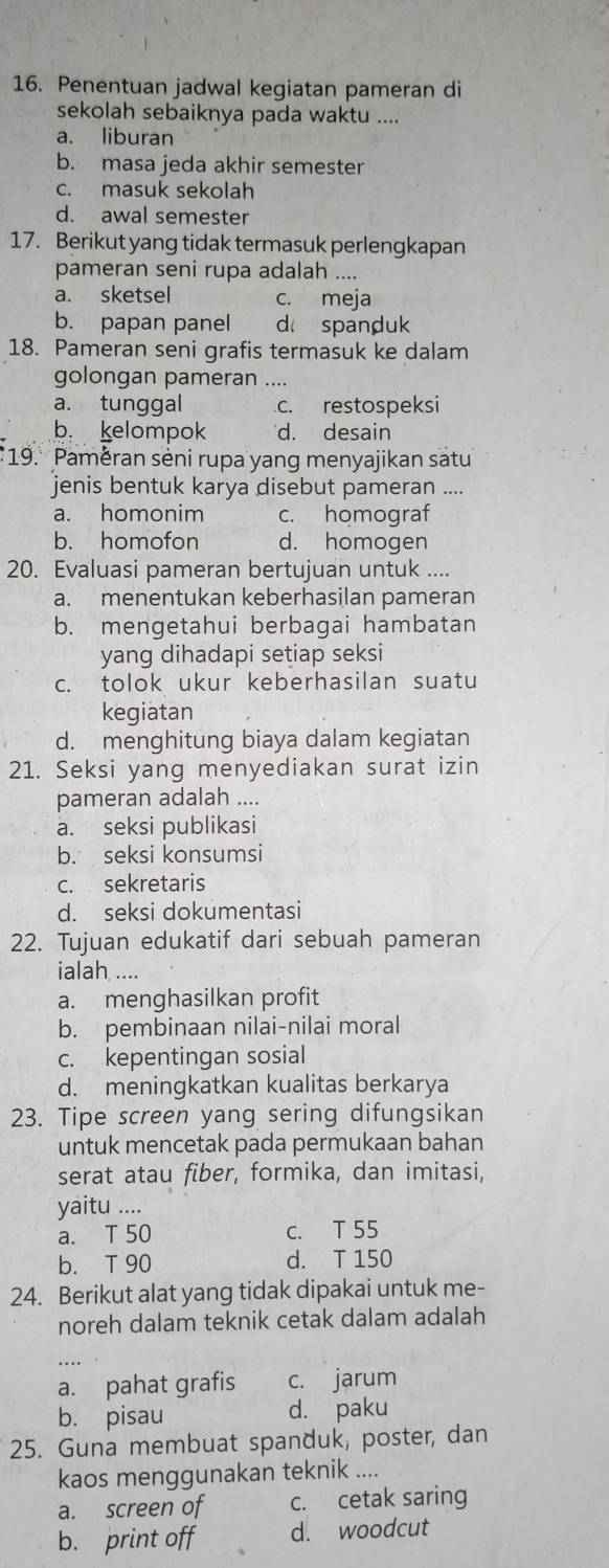 Penentuan jadwal kegiatan pameran di
sekolah sebaiknya pada waktu ....
a. liburan
b. masa jeda akhir semester
c. masuk sekolah
d. awal semester
17. Berikut yang tidak termasuk perlengkapan
pameran seni rupa adalah ....
a. sketsel c. meja
b. papan panel d spanduk
18. Pameran seni grafis termasuk ke dalam
golongan pameran ....
a. tunggal c. restospeksi
b. kelompok d. desain
19. Paměran seni rupa yang menyajikan satu
jenis bentuk karya disebut pameran ....
a. homonim c. homograf
b. homofon d. homogen
20. Evaluasi pameran bertujuan untuk ....
a. menentukan keberhasilan pameran
b. mengetahui berbagai hambatan
yang dihadapi setiap seksi
c. tolok ukur keberhasilan suatu
kegiatan
d. menghitung biaya dalam kegiatan
21. Seksi yang menyediakan surat izin
pameran adalah ....
a. seksi publikasi
b. seksi konsumsi
c. sekretaris
d. seksi dokumentasi
22. Tujuan edukatif dari sebuah pameran
ialah, ....
a. menghasilkan profit
b. pembinaan nilai-nilai moral
c. kepentingan sosial
d. meningkatkan kualitas berkarya
23. Tipe screen yang sering difungsikan
untuk mencetak pada permukaan bahan
serat atau fiber, formika, dan imitasi,
yaitu ....
a. T 50 c. T 55
b. T 90 d. T 150
24. Berikut alat yang tidak dipakai untuk me-
noreh dalam teknik cetak dalam adalah
a. pahat grafis c. jarum
b. pisau d. paku
25. Guna membuat spanduk, poster, dan
kaos menggunakan teknik ....
a. screen of c. cetak saring
b. print off d. woodcut