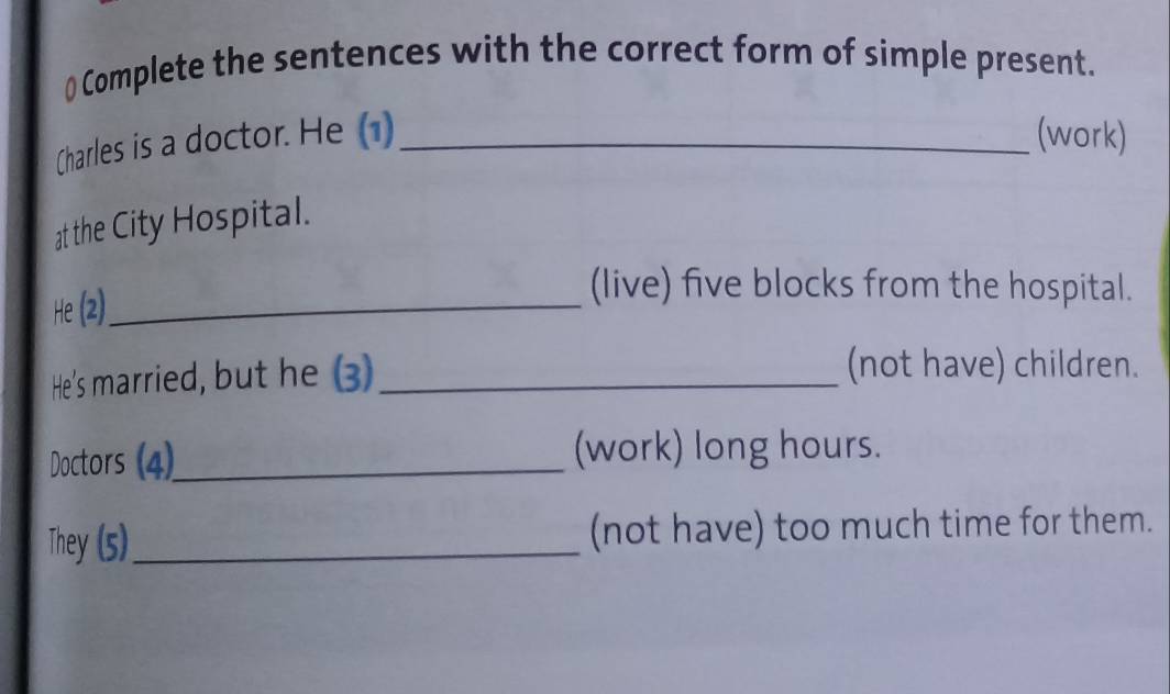 () Complete the sentences with the correct form of simple present. 
Charles is a doctor. He (1) _(work) 
at the City Hospital. 
He (2)_ 
(live) five blocks from the hospital. 
He's married, but he (3)_ 
(not have) children. 
Doctors (4)_ (work) long hours. 
They (5)_ (not have) too much time for them.