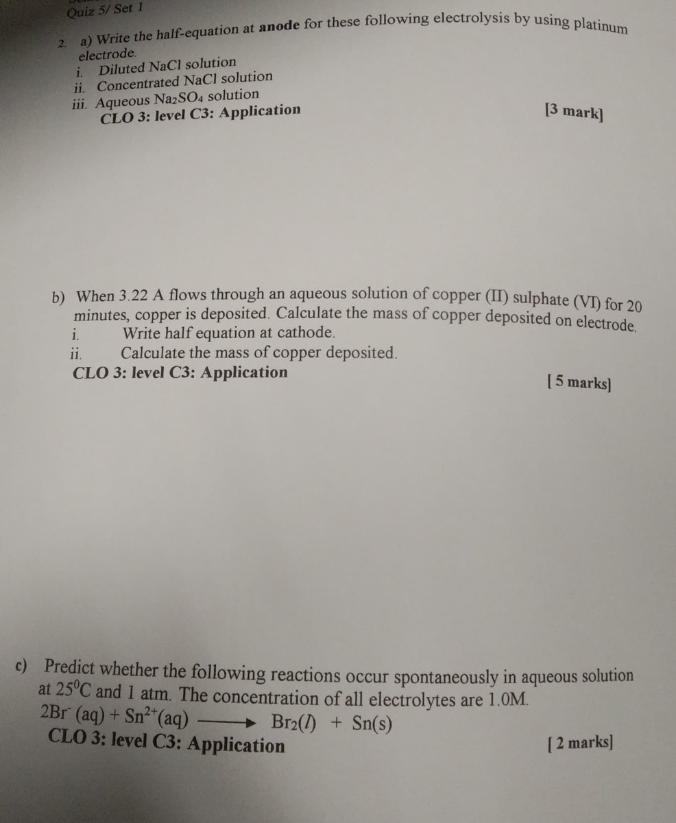 Quiz 5/ Set 1 
2. a) Write the half-equation at anode for these following electrolysis by using platinum 
electrode. 
i. Diluted NaCl solution 
ii. Concentrated NaCl solution 
iii. Aqueous Na₂SO₄ solution 
CLO 3: level C3: Application [3 mark] 
b) When 3.22 A flows through an aqueous solution of copper (II) sulphate (VI) for 20
minutes, copper is deposited. Calculate the mass of copper deposited on electrode 
i. Write half equation at cathode. 
ii. Calculate the mass of copper deposited. 
CLO 3: level C3: Application 
[ 5 marks] 
c) Predict whether the following reactions occur spontaneously in aqueous solution 
at 25°C and 1 atm. The concentration of all electrolytes are 1.0M.
2Br^-(aq)+Sn^(2+)(aq)to Br_2(l)+Sn(s)
CLO 3: level C3: Application [ 2 marks]