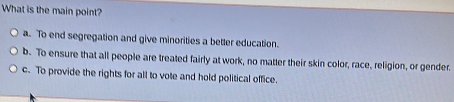 What is the main point?
a. To end segregation and give minorities a better education.
b. To ensure that all people are treated fairly at work, no matter their skin color, race, religion, or gender.
c. To provide the rights for all to vote and hold political office.