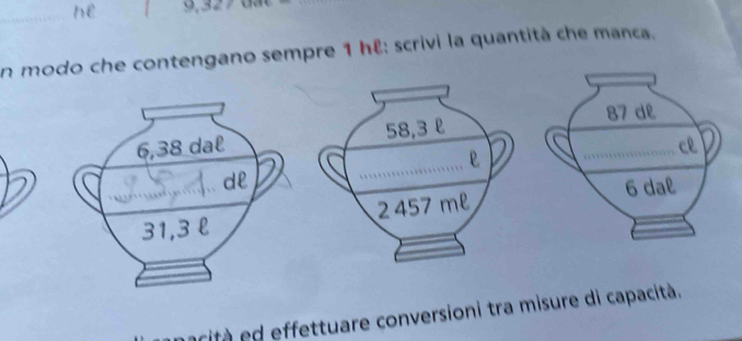 hè 9,327
en modo che contengano sempre 1 hê: scrivi la quantità che manca.
6,38 dal 58.3 l
e
dl
31,3 l 2 457 m²
acità d effettuare conversioni tra misure di capacità.