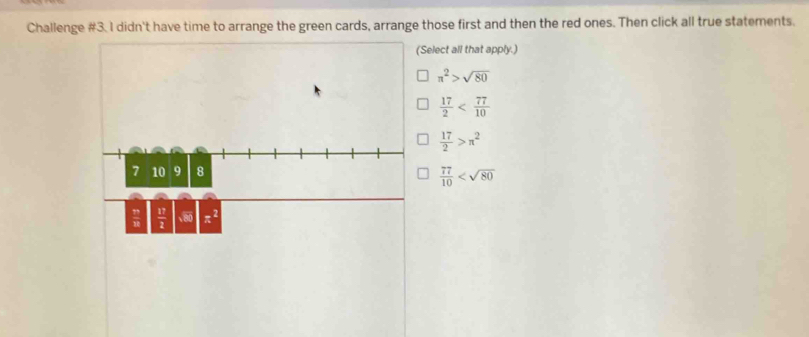 Challenge #3. I didn't have time to arrange the green cards, arrange those first and then the red ones. Then click all true statements.
Select all that apply.)
π^2>sqrt(80)
 17/2 
 17/2 >π^2
 77/10 