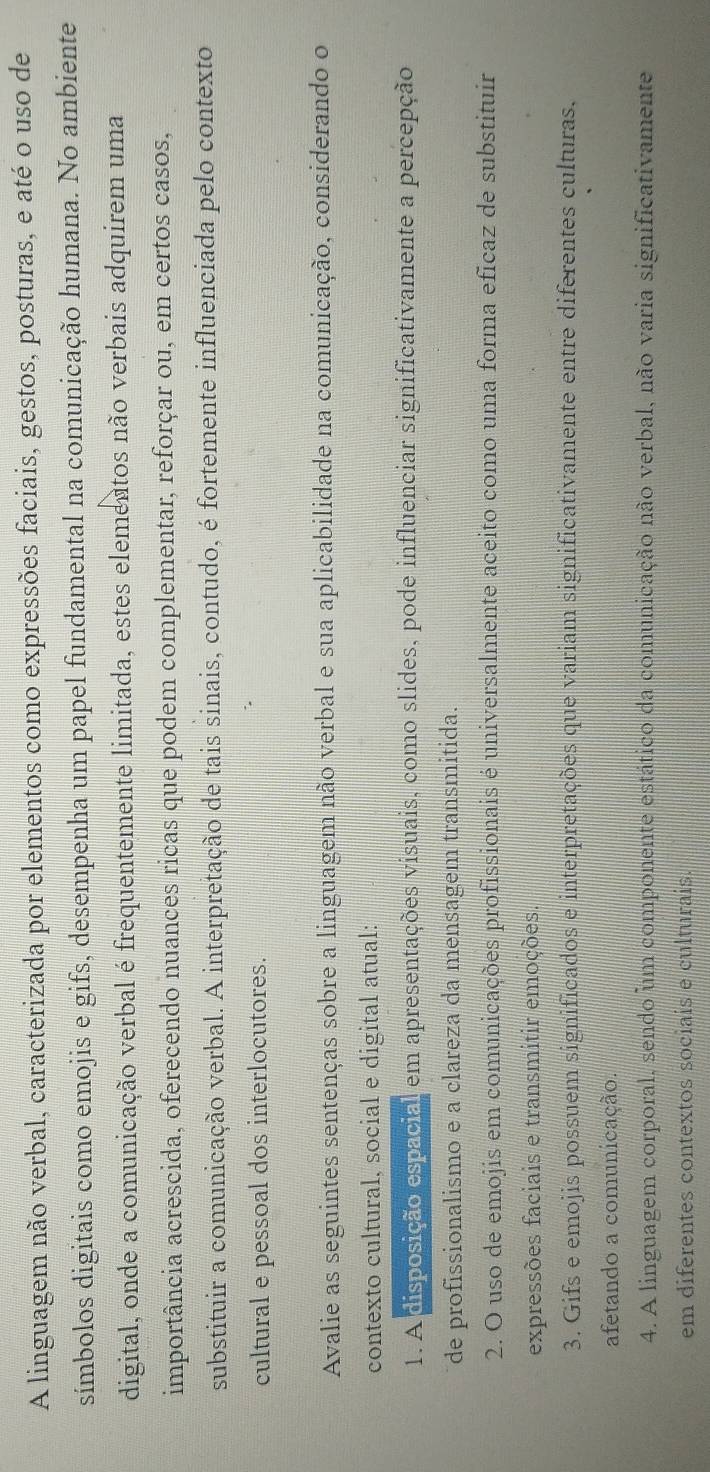 A linguagem não verbal, caracterizada por elementos como expressões faciais, gestos, posturas, e até o uso de
símbolos digitais como emojis e gifs, desempenha um papel fundamental na comunicação humana. No ambiente
digital, onde a comunicação verbal é frequentemente limitada, estes elementos não verbais adquirem uma
importância acrescida, oferecendo nuances ricas que podem complementar, reforçar ou, em certos casos,
substituir a comunicação verbal. A interpretação de tais sinais, contudo, é fortemente influenciada pelo contexto
cultural e pessoal dos interlocutores.
Avalie as seguintes sentenças sobre a linguagem não verbal e sua aplicabilidade na comunicação, considerando o
contexto cultural, social e digital atual:
1. A disposição espacial em apresentações visuais, como slides, pode influenciar significativamente a percepção
de profissionalismo e a clareza da mensagem transmitida.
2. O uso de emojis em comunicações profissionais é universalmente aceito como uma forma eficaz de substituir
expressões faciais e transmitir emoções.
3. Gifs e emojis possuem significados e interpretações que variam significativamente entre diferentes culturas,
afetando a comunicação.
4. A linguagem corporal, sendo um componente estático da comunicação não verbal, não varia significativamente
em diferentes contextos sociais e culturais.
