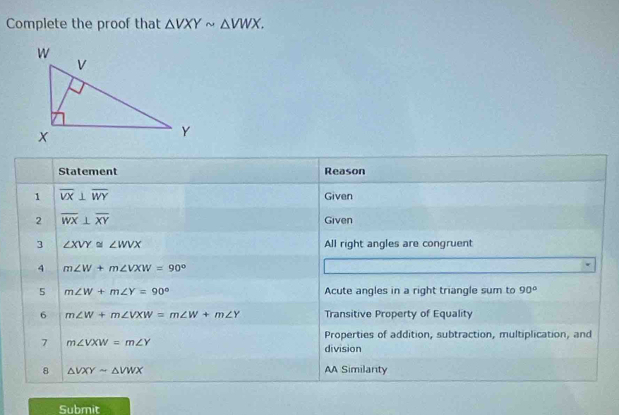 Complete the proof that △ VXYsim △ VWX. 
Statement Reason 
1 overline VX⊥ overline WY Given 
2 overline WX⊥ overline XY Given 
3 ∠ XVY≌ ∠ WVX All right angles are congruent 
4 m∠ W+m∠ VXW=90°
5 m∠ W+m∠ Y=90° Acute angles in a right triangle sum to 90°
6 m∠ W+m∠ VXW=m∠ W+m∠ Y Transitive Property of Equality 
7 m∠ VXW=m∠ Y
Properties of addition, subtraction, multiplication, and 
division 
8 △ VXYsim △ VWX AA Similanty 
Submit