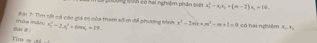 Tuể phường trình có hai nghiệm phân biệt x_2^(2-x_1)x_2+(m-2)x_1=16. 
Bài 7: Tìm tất cả các giá trị của tham số m để phương trình x^2-2mx+m^2-m+1=0
thỏa mãn: có hai nghiêm x_1, x_2
Bài 8 : x_2^(3-2.x_1^3+6mx_1)=19. 
Tim m đả