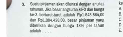 Suatu pinjaman akan dilunasi dengan anuitas ke
tahunan. Jika besar angsuran ke -3 dan bunga A.
ke -3 berturut-turut adalah Rp1.545.564,00 B.
dan Rp1.004.436,00, besar pinjaman yang C.
diberikan dengan bunga 18% per tahun D.
adalah _E.