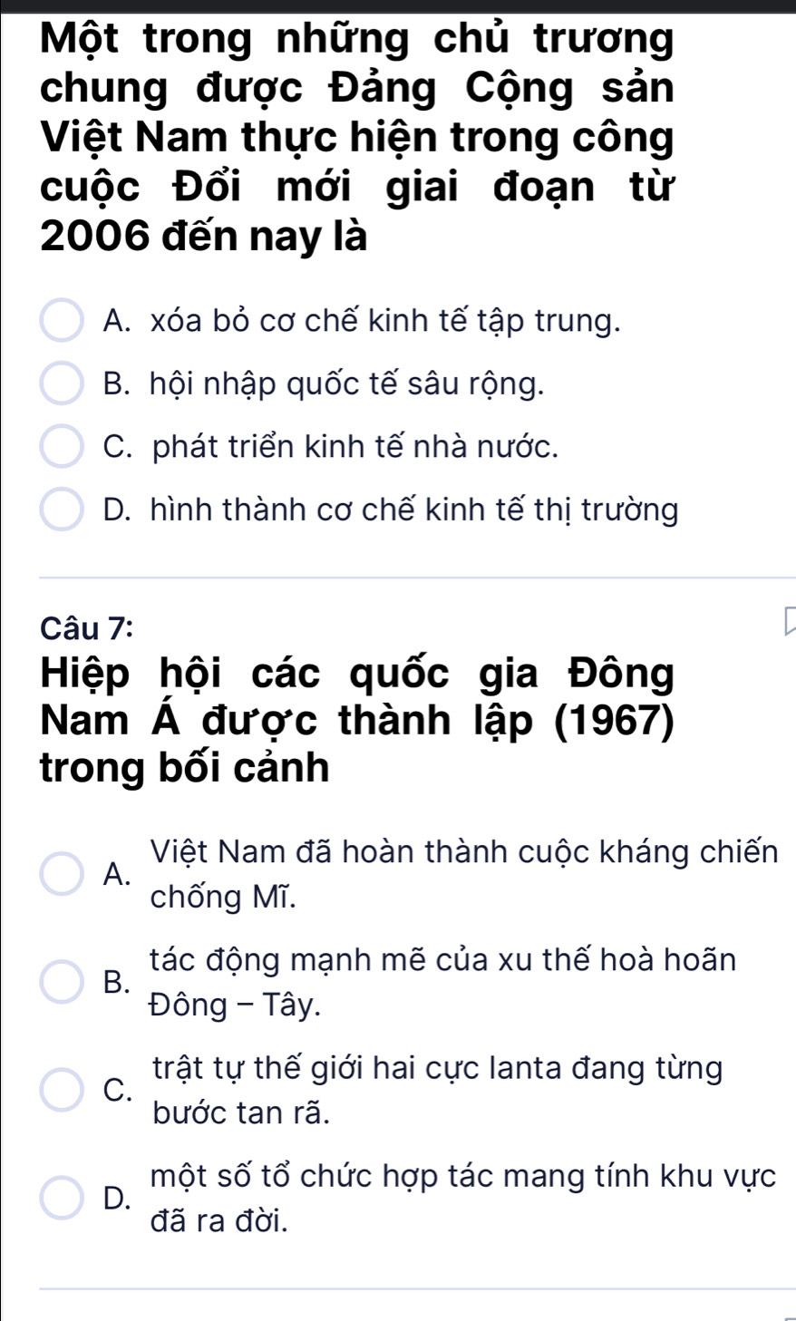 Một trong những chủ trương
chung được Đảng Cộng sản
Việt Nam thực hiện trong công
cuộc Đổi mới giai đoạn từ
2006 đến nay là
A. xóa bỏ cơ chế kinh tế tập trung.
B. hội nhập quốc tế sâu rộng.
C. phát triển kinh tế nhà nước.
D. hình thành cơ chế kinh tế thị trường
Câu 7:
Hiệp hội các quốc gia Đông
Nam Á được thành lập (1967)
trong bối cảnh
Việt Nam đã hoàn thành cuộc kháng chiến
A.
chống Mĩ.
tác động mạnh mẽ của xu thế hoà hoãn
B.
Đông - Tây.
trật tự thế giới hai cực lanta đang từng
C.
bước tan rã.
một số tổ chức hợp tác mang tính khu vực
D.
đã ra đời.