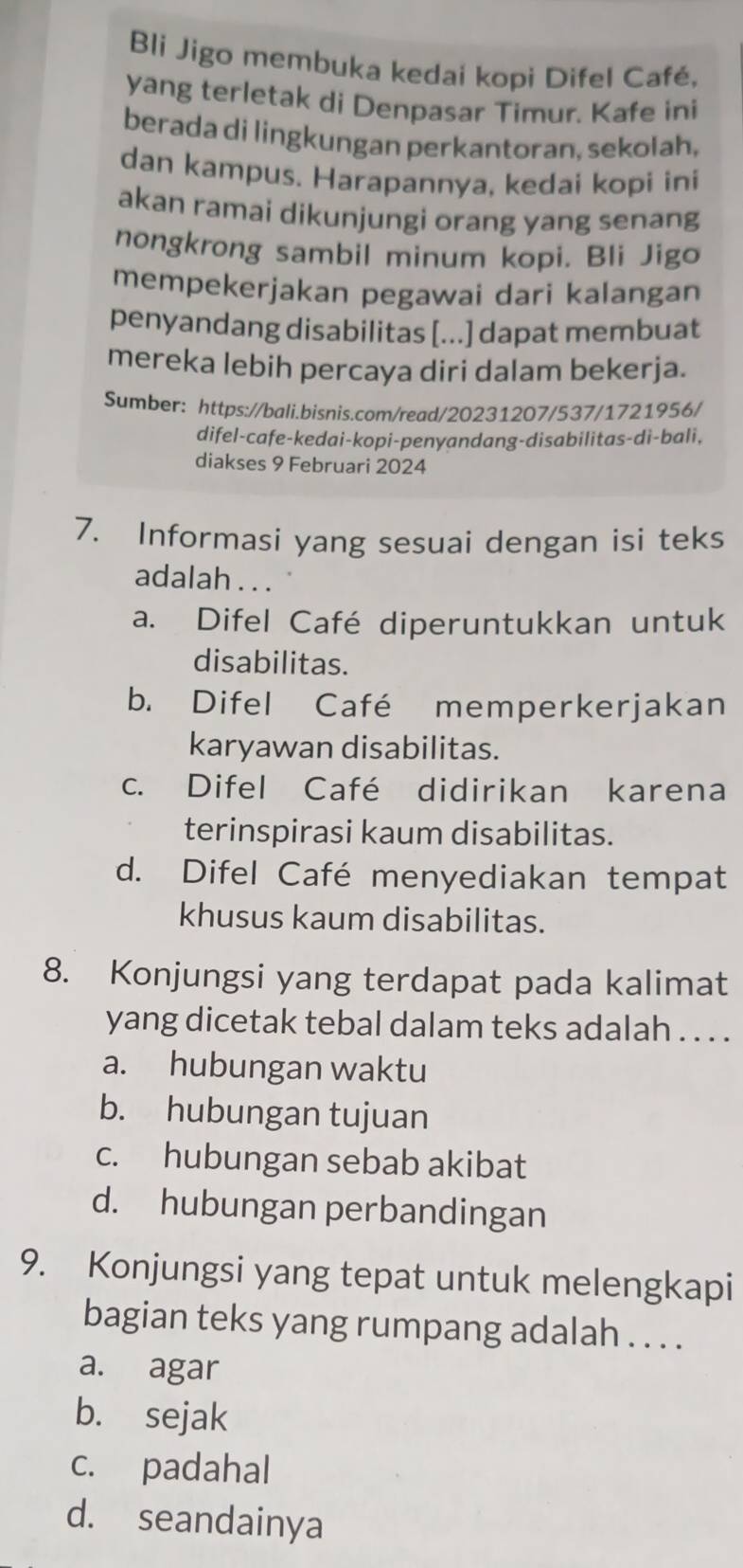 Bli Jigo membuka kedai kopi Difel Café,
yang terletak di Denpasar Timur. Kafe ini
berada di lingkungan perkantoran, sekolah,
dan kampus. Harapannya, kedai kopi ini
akan ramai dikunjungi orang yang senang
nongkrong sambil minum kopi. Bli Jigo
mempekerjakan pegawai dari kalangan
penyandang disabilitas [...] dapat membuat
mereka lebih percaya diri dalam bekerja.
Sumber: https://bali.bisnis.com/read/20231207/537/1721956/
difel-cafe-kedai-kopi-penyandang-disabilitas-di-bali,
diakses 9 Februari 2024
7. Informasi yang sesuai dengan isi teks
adalah . . .
a. Difel Café diperuntukkan untuk
disabilitas.
b. Difel Café memperkerjakan
karyawan disabilitas.
c. Difel Café didirikan karena
terinspirasi kaum disabilitas.
d. Difel Café menyediakan tempat
khusus kaum disabilitas.
8. Konjungsi yang terdapat pada kalimat
yang dicetak tebal dalam teks adalah . . . .
a. hubungan waktu
b. hubungan tujuan
c. hubungan sebab akibat
d. hubungan perbandingan
9. Konjungsi yang tepat untuk melengkapi
bagian teks yang rumpang adalah . . . .
a. agar
b. sejak
c. padahal
d. seandainya