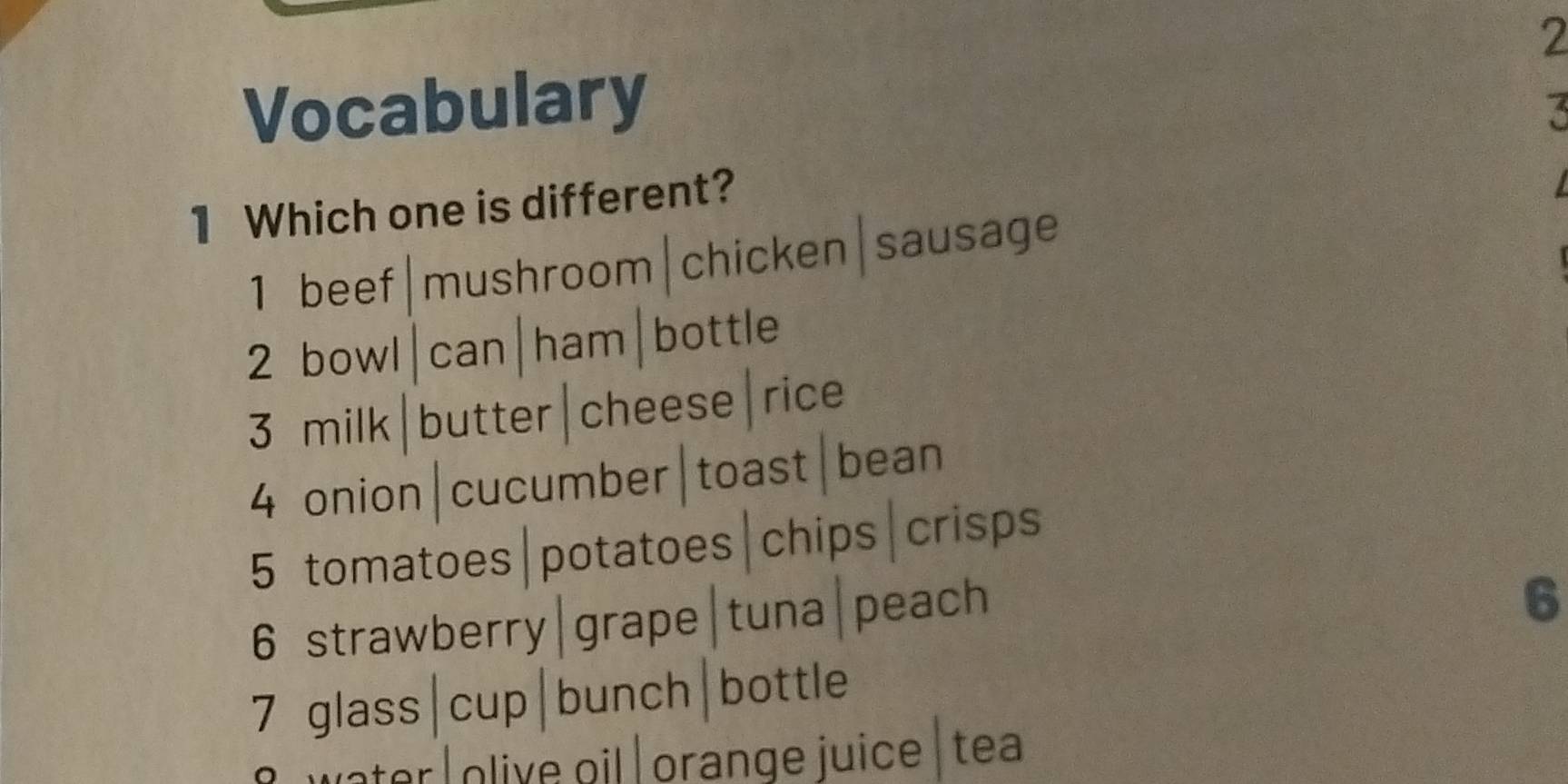 Vocabulary
3
1 Which one is different?
1 beef|mushroom|chicken|sausage
2 bowl|can|ham|bottle
3 milk|butter|cheese|rice
4 onion|cucumber|toast|bean
5 tomatoes|potatoes|chips|crisps
6 strawberry|grape|tuna|peach
6
7 glass|cup|bunch|bottle
water Iolive oil ǀ orange juice | tea