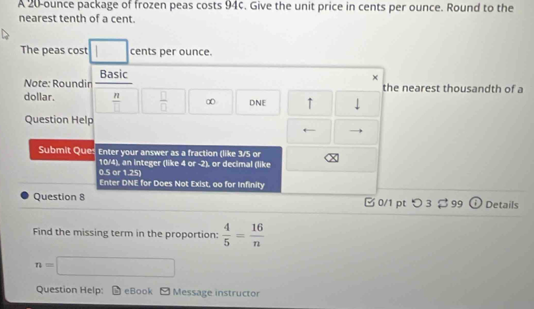 A 20-ounce package of frozen peas costs 94¢. Give the unit price in cents per ounce. Round to the 
nearest tenth of a cent. 
The peas cost □ cents per ounce. 
Basic 
× 
Note: Roundin the nearest thousandth of a
 n/□    □ /□  
dollar. ∞ DNE ↑ 
Question Help 
Submit Ques Enter your answer as a fraction (like 3/5 or
10/4), an integer (like 4 or -2), or decimal (like
0.5or1.25
Enter DNE for Does Not Exist, oo for Infinity 
Question 8 0/1 pt つ3 % 99 i Details 
Find the missing term in the proportion:  4/5 = 16/n 
n=□
Question Help: eBook Message instructor