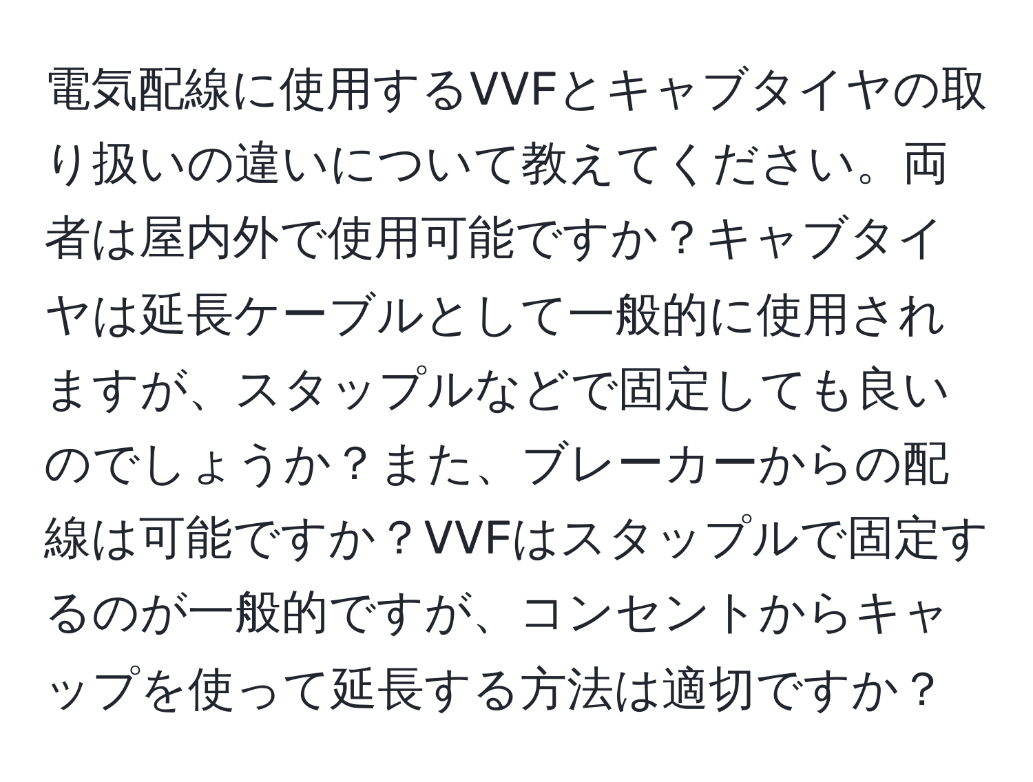 電気配線に使用するVVFとキャブタイヤの取り扱いの違いについて教えてください。両者は屋内外で使用可能ですか？キャブタイヤは延長ケーブルとして一般的に使用されますが、スタップルなどで固定しても良いのでしょうか？また、ブレーカーからの配線は可能ですか？VVFはスタップルで固定するのが一般的ですが、コンセントからキャップを使って延長する方法は適切ですか？