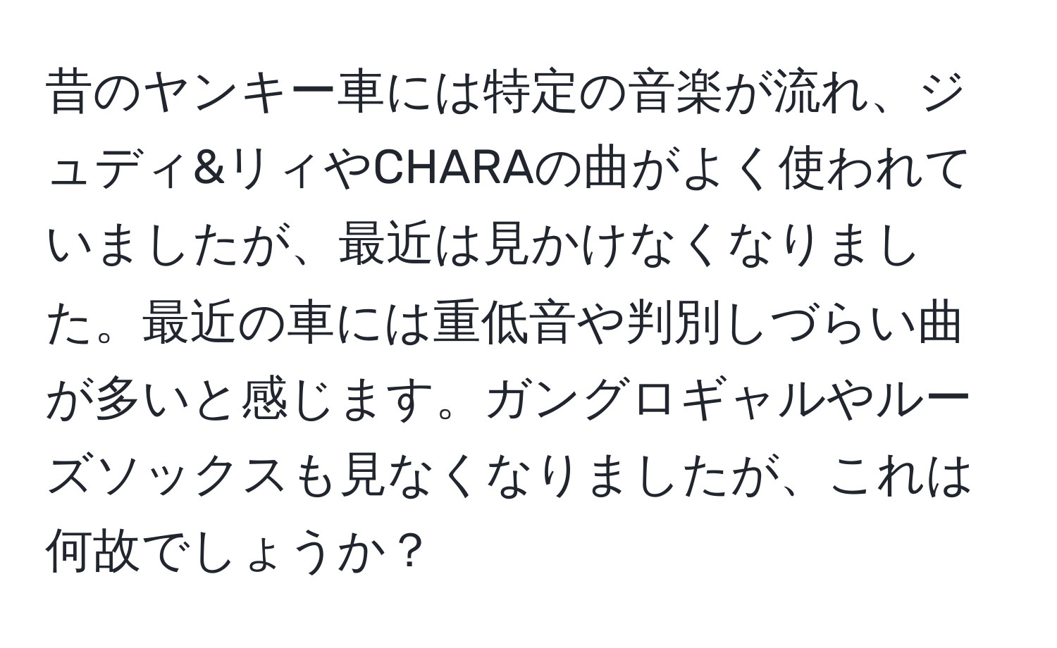 昔のヤンキー車には特定の音楽が流れ、ジュディ&リィやCHARAの曲がよく使われていましたが、最近は見かけなくなりました。最近の車には重低音や判別しづらい曲が多いと感じます。ガングロギャルやルーズソックスも見なくなりましたが、これは何故でしょうか？