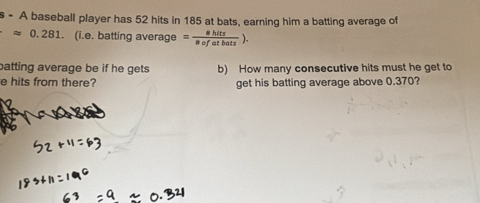 A baseball player has 52 hits in 185 at bats, earning him a batting average of
approx 0.281 、 (i.e. batting average = # hits/# ofatbats ). 
batting average be if he gets. b) How many consecutive hits must he get to 
e hits from there? get his batting average above 0.370?