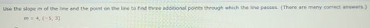 Use the slope m of the lime and the point on the line to find three additional points through which the line passes. (There are many correct answers.)
m=4,(-5,3)