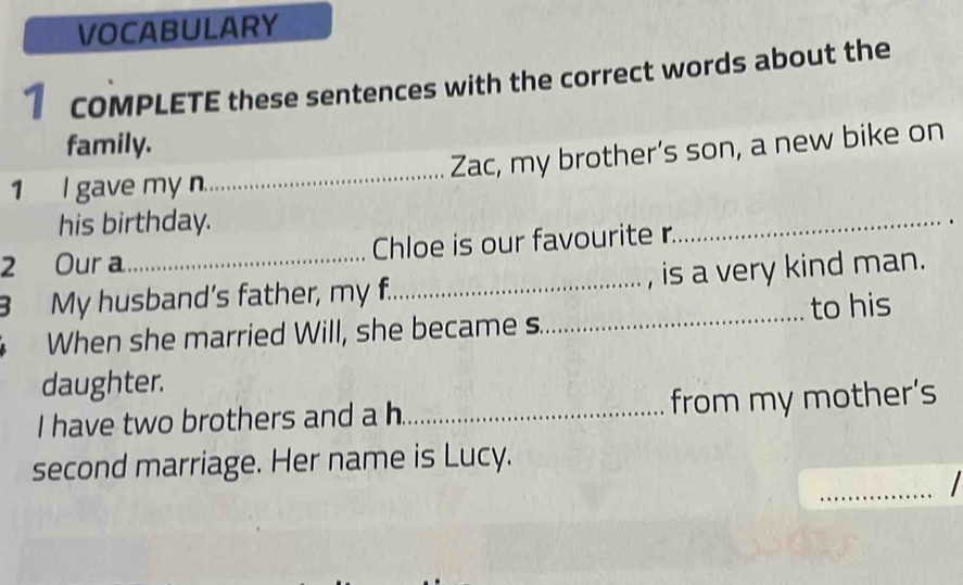 VOCABULARY 
1 coMPLETE these sentences with the correct words about the 
family. 
1 I gave my n._ Zac, my brother’s son, a new bike on 
his birthday. 
2 Our a_ Chloe is our favourite r 
_ 
B My husband’s father, my f._ , is a very kind man. 
When she married Will, she became s._ to his 
daughter. 
I have two brothers and a h._ from my mother's 
_ 
second marriage. Her name is Lucy.