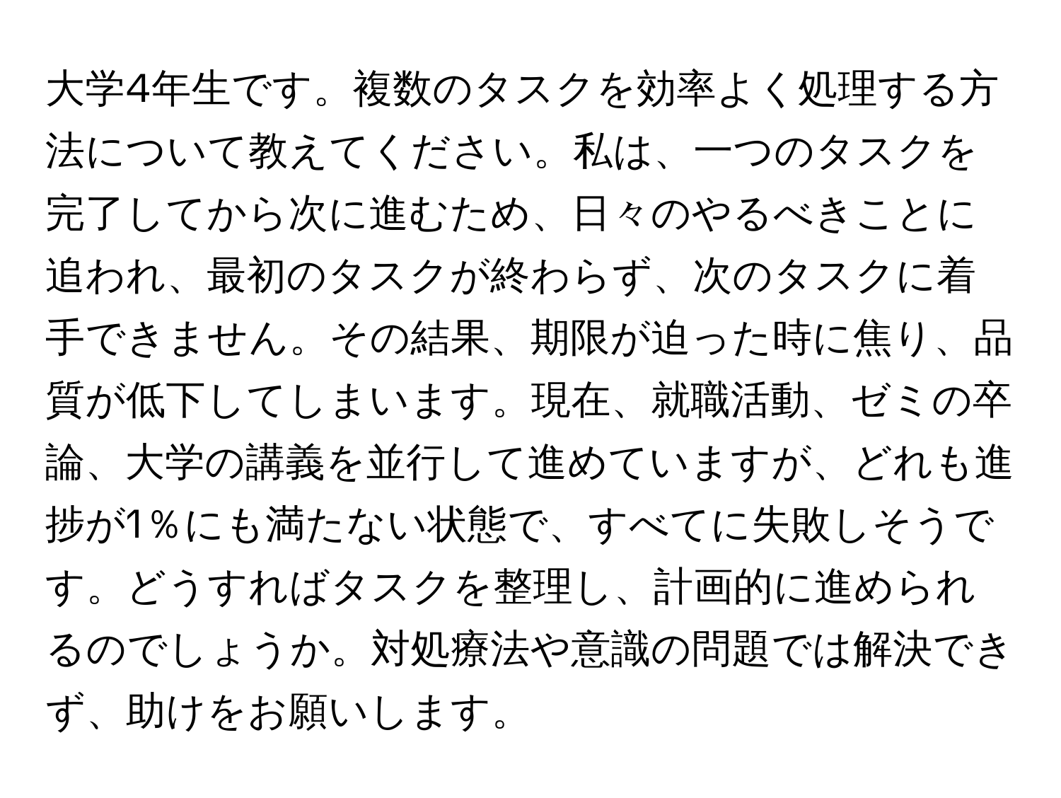 大学4年生です。複数のタスクを効率よく処理する方法について教えてください。私は、一つのタスクを完了してから次に進むため、日々のやるべきことに追われ、最初のタスクが終わらず、次のタスクに着手できません。その結果、期限が迫った時に焦り、品質が低下してしまいます。現在、就職活動、ゼミの卒論、大学の講義を並行して進めていますが、どれも進捗が1％にも満たない状態で、すべてに失敗しそうです。どうすればタスクを整理し、計画的に進められるのでしょうか。対処療法や意識の問題では解決できず、助けをお願いします。