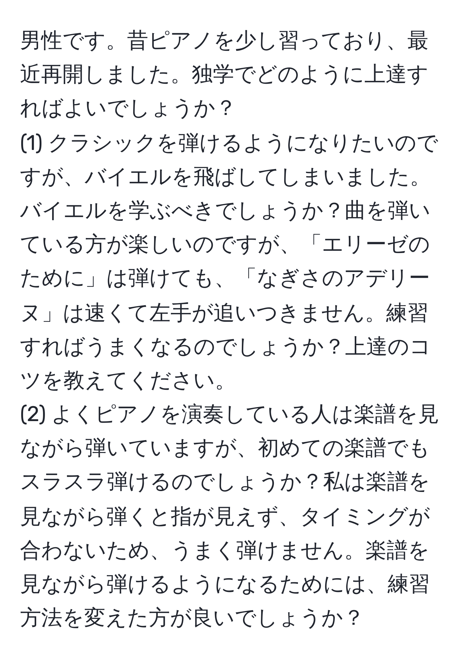 男性です。昔ピアノを少し習っており、最近再開しました。独学でどのように上達すればよいでしょうか？  
(1) クラシックを弾けるようになりたいのですが、バイエルを飛ばしてしまいました。バイエルを学ぶべきでしょうか？曲を弾いている方が楽しいのですが、「エリーゼのために」は弾けても、「なぎさのアデリーヌ」は速くて左手が追いつきません。練習すればうまくなるのでしょうか？上達のコツを教えてください。  
(2) よくピアノを演奏している人は楽譜を見ながら弾いていますが、初めての楽譜でもスラスラ弾けるのでしょうか？私は楽譜を見ながら弾くと指が見えず、タイミングが合わないため、うまく弾けません。楽譜を見ながら弾けるようになるためには、練習方法を変えた方が良いでしょうか？