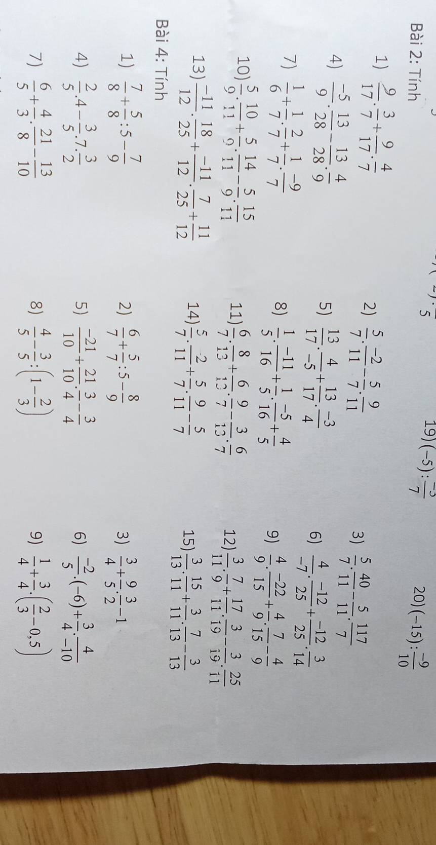 5
19 (-5): (-3)/7 
Bài 2: Tính 20) (-15): (-9)/10 
1)  9/17 . 3/7 + 9/17 . 4/7 
2)  5/7 . (-2)/11 - 5/7 . 9/11 
4)  (-5)/9 . 13/28 - 13/28 . 4/9 
3)  5/7 . 40/11 - 5/11 . 117/7 
5)  13/17 . 4/-5 + 13/17 . (-3)/4 
6)  4/-7 . (-12)/25 + (-12)/25 . 3/14 
7)  1/6 + 1/7 ·  2/7 + 1/7 ·  (-9)/7 
8)  1/5 . (-11)/16 + 1/5 . (-5)/16 + 4/5 
9)  4/9 . (-22)/15 + 4/9 . 7/15 - 4/9 
10)  5/9 . 10/11 + 5/9 . 14/11 - 5/9 . 15/11 
11)  6/7 . 8/13 + 6/12 . 9/7 - 3/13 . 6/7 
12)  3/11 . 7/9 + 17/11 . 3/19 - 3/19 . 25/11 
13)  (-11)/12 . 18/25 + (-11)/12 . 7/25 + 11/12  14)  5/7 . 2/11 + 5/7 . 9/11 - 5/7   3/13 . 15/11 + 3/11 . 7/13 - 3/13 
15)
Bài 4: Tính
1)  7/8 + 5/8 :5- 7/9   6/7 + 5/7 :5- 8/9   3/4 + 9/5 ·  3/2 -1
2)
3)
4)  2/5 .4- 3/5 .7. 3/2   (-21)/10 + 21/10 . 3/4 - 3/4  6)  (-2)/5 .(-6)+ 3/4 . 4/-10 
5)
7)  6/5 + 4/3 ·  21/8 - 13/10   4/5 - 3/5 :(1- 2/3 )  1/4 + 3/4 .( 2/3 -0,5)
8)
9)