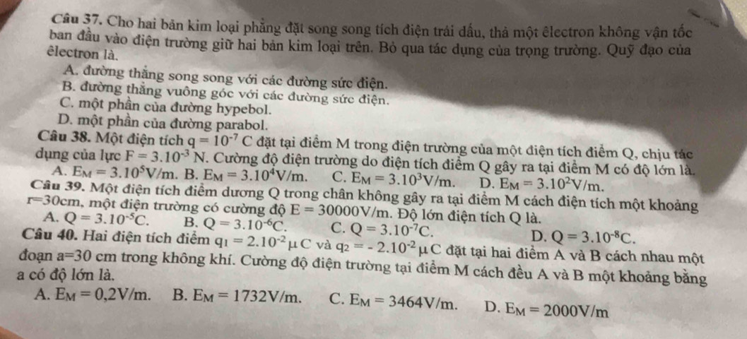 Cho hai bản kim loại phẳng đặt song song tích điện trái đấu, thả một êlectron không vận tốc
ban đầu vào điện trường giữ hai bản kim loại trên. Bỏ qua tác dụng của trọng trường. Quỹ đạo của
êlectron là.
A. đường thắng song song với các đường sức điện.
B. đường thắng vuông góc với các đường sức điện.
C. một phần của đường hypebol.
D. một phần của đường parabol.
Câu 38. Một điện tích q=10^(-7)C đặt tại điểm M trong điện trường của một điện tích điểm Q, chịu tác
dụng của lực F=3.10^(-3)N 7. Cường độ điện trường do điện tích điểm Q gây ra tại điểm M có độ lớn là
A. E_M=3.10^5V/m. B. E_M=3.10^4V/m. C. E_M=3.10^3V/m. D. E_M=3.10^2V/m.
Câu 39. Một điện tích điểm dương Q trong chân không gây ra tại điểm M cách điện tích một khoảng
r=30cm 1, một điện trường có cường độ E=30000V/_ m. Độ lớn điện tích Q là.
A. Q=3.10^(-5)C. B. Q=3.10^(-6)C. C. Q=3.10^(-7)C. D. Q=3.10^(-8)C.
Câu 40. Hai điện tích điểm q_1=2.10^(-2)mu C và q_2=-2.10^(-2) mu C đặt tại hai điểm A và B cách nhau một
đoạn a=30cm trong không khí. Cường độ điện trường tại điểm M cách đều A và B một khoảng bằng
a có độ lớn là.
A. E_M=0,2V/m. B. E_M=1732V/m. C. E_M=3464V/m. D. E_M=2000V/m