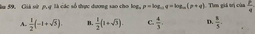 âu 59. Giả sử p, q là các số thực dương sao cho log _9p=log _12q=log _16(p+q). Tìm giá trị của  p/q .
A.  1/2 (-1+sqrt(5)). B.  1/2 (1+sqrt(3)). C.  4/3 . D.  8/5 .