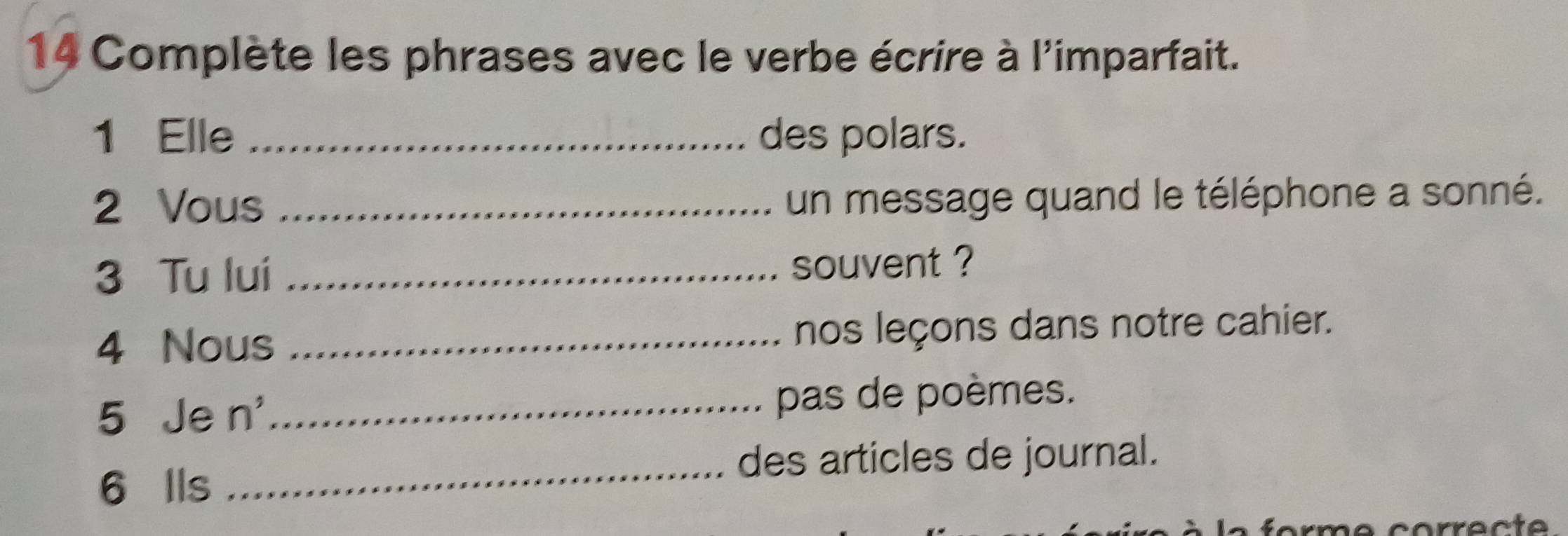 Complète les phrases avec le verbe écrire à l'imparfait. 
1 Elle _des polars. 
2 Vous_ 
un message quand le téléphone a sonné. 
3 Tu lui _souvent ? 
4 Nous _nos leçons dans notre cahier. 
5 Je n^, _ pas de poèmes. 
_ 
des articles de journal. 
6 Ils