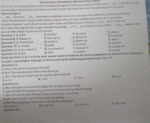 School Career Orientation: Discover Your Futur!
Join us for an exciting School Career Orientation designed to help you explore various career ___(7)._ ! Whether you're
just starting to think about your future or ready to make decisions, this event has something for everyone.
What to Expect:
_(8)__ Activities: __(9)__ interactive workshops where you can experience different professions firsthand.
Meet Professionals: Connect with industry experts who can share insights and answer your questions.
Explore Options: Learn about various career paths and find out how to pursue (12)
Don't miss this opportunity to gain valuable knowledge __(11)__ your future success. With a (10) field of interest. simple steps,
you can take charge of your career journey!
Question 7. A. other B. another C. the other D. others
B. Give up on C. Check out D. Look into
Question 8. A. Engage in B. Creative C. Hands-on
Question 9. A. Theoretical B. paths C. favorites D. hobbies
Question 10. A. dreams D. Basic
Question 11. A. as a result of B. on account of C. because of D. in spite of
Question 12. A. few B. little C. number D. plenty
Mark the letter A, B, C or D on your answer sheet to indicate the best arrangement of utterances or sentences
to make a meaningful exchange or text in each of the following questions from 13 to 17.
Question 13.
a. Alice: How about the park by the lake?
b. Ben: That sounds great! Where should we go?
c. Alice: Hey, do you want to go for a picnic this weekend?
A. a· c· b B. c-a· b C. c· b· a D. b-a-c
Question 14.
a, Mia: I love how we turn off the lights for an hour to save energy.
b. Jake: Exactly! It's a simple way to remind everyone about climate change.
c. Mia: Let's invite some friends to join us and make it more fun!
d. Jake: Yes, I am! It's a great way to help the planet.
e. Mia: Are you going to participate in Earth Hour this year?
A. b-a-e-d-c B. c· e· a· b=d C. c-d-a-b-c D, d-b-c-a-c
Question 15.