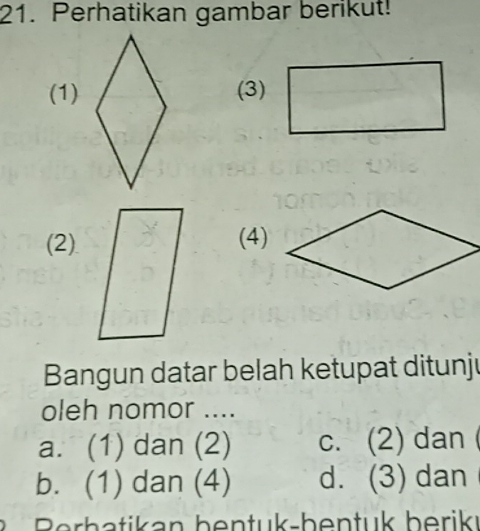 Perhatikan gambar berikut!
(1) (3)
(2)(4)
Bangun datar belah ketupat ditunju
oleh nomor ....
a. (1) dan (2) c. (2) dan
b. (1) dan (4) d. (3) dan
t Berh atikan bentuk-bentuk berikı