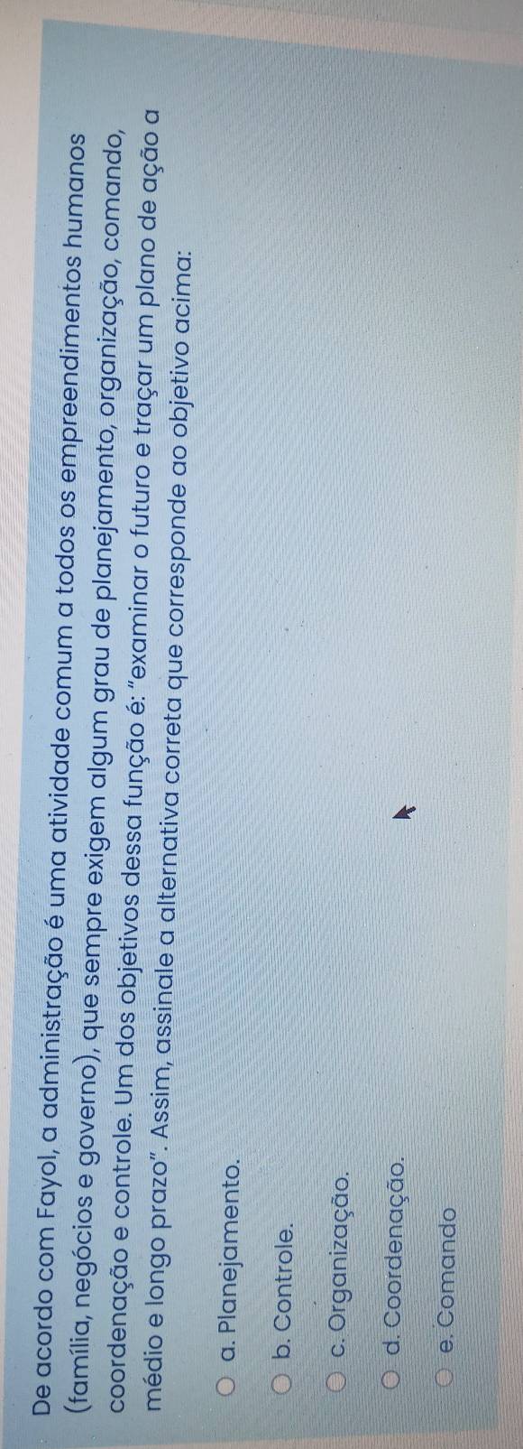 De acordo com Fayol, a administração é uma atividade comum a todos os empreendimentos humanos
(família, negócios e governo), que sempre exigem algum grau de planejamento, organização, comando,
coordenação e controle. Um dos objetivos dessa função é: "examinar o futuro e traçar um plano de ação a
médio e longo prazo". Assim, assinale a alternativa correta que corresponde ao objetivo acima:
a. Planejamento.
b. Controle.
c. Organização.
d. Coordenação.
e. Comando