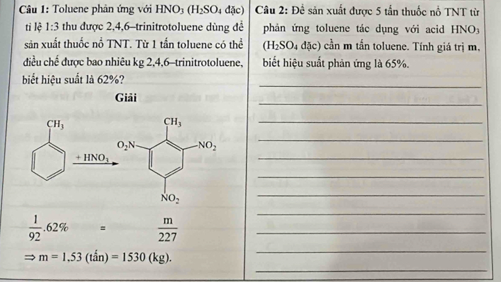 Toluene phản ứng với HNO_3(H_2SO_4dac) Câu 2: Đề sản xuất được 5 tấn thuốc nổ TNT từ
ti lệ 1:3 thu được 2,4,6-trinitrotoluene dùng để phản ứng toluene tác dụng với acid HNO_3
sản xuất thuốc nổ TNT. Từ 1 tấn toluene có thể (H_2SO_4 đặc) cần m tần toluene. Tính giá trị m,
điều chế được bao nhiêu kg 2,4,6-trinitrotoluene, biết hiệu suất phản ứng là 65%.
_
biết hiệu suất là 62%?
_
Giải
_
_
_
_
_
_
_
_  1/92 .62% = m/227 
_
Rightarrow m=1,53(that an)=1530(kg).