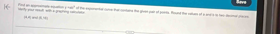 Save 
Verify your result with a graphing calculator. 
Find an approximate equation y=ab^x of the exponential curve that contains the given pair of points. Round the values of a and b to two decimal places.
(4,4) and (6,16)