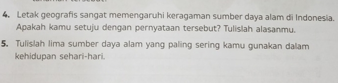 Letak geografis sangat memengaruhi keragaman sumber daya alam di Indonesia. 
Apakah kamu setuju dengan pernyataan tersebut? Tulislah alasanmu. 
5. Tulislah lima sumber daya alam yang paling sering kamu gunakan dalam 
kehidupan sehari-hari.