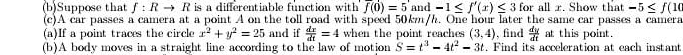 Suppose that f:Rto R is a differentiable function with f(0)=5 and -1≤ f'(x)≤ 3 for all x. Show that -5≤ f(10
(c)A car passes a camera at a point A on the toll road with speed 50km/h. One hour later the same car passes a camera 
(a)If a point traces the circle x^2+y^2=25 and if  dx/dt =4 when the point reaches (3,4) , find  dy/dt  at this point. 
(b)A body moves in a straight line according to the law of motion S=t^3-4t^2-3t. Find its acceleration at each instant