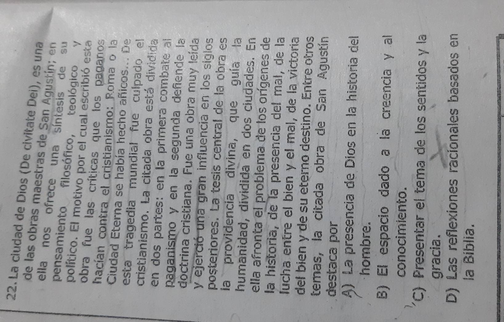 La ciudad de Dios (De civitate Dei), es una
de las obras maestras de San Agustín; en
ella nos ofrece una síntesis de su
pensamiento filosófico, teológico Y
político. El motivo por el cual escribió esta
obra fue las críticas que los paganos
hacían contra el cristianismo: Roma o la
Cudad Eterna se había hecho añicos... De
esta tragedia mundial fue culpado el 
cristianismo. La citada obra está dividida
en dos partes: en la primera combate al
paganismo y en la segunda defiende la
doctrina cristiana. Fue una obra muy leída
y ejerció una gran influencia en los siglos
posteriores. La tesis central de la obra es
la providencia divina, que guía la
humanidad, dividida en dos ciudades. En
ella afronta el problema de los orígenes de
la historia, de la presencia del mal, de la
lucha entre el bien y el mal, de la victoria
del bién y de su eterno destino. Entre otros
temas, la citada obra de San Agustín
destaca por
A) La presencia de Díos en la historia del
hombre.
B) El espacio dado a la creencia y al
conocimiento.
(C) Presentar el tema de los sentidos y la
gracia .
D) Las reflexiones racionales basados en
la Bíblia.